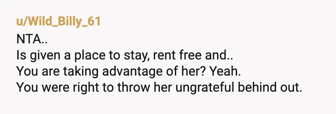 u/WeeklyCaptain5247 NTA. You were already doing her a huge favor by giving her a free place to stay AND still putting $100 a week in her pocket for basic cleaning....