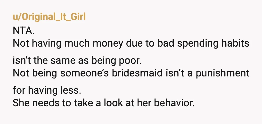 u/Original_It_Girl NTA. Not having much money due to bad spending habits isn’t the same as being poor. Not being someone’s bridesmaid isn’t a punishment for having less. She needs to...