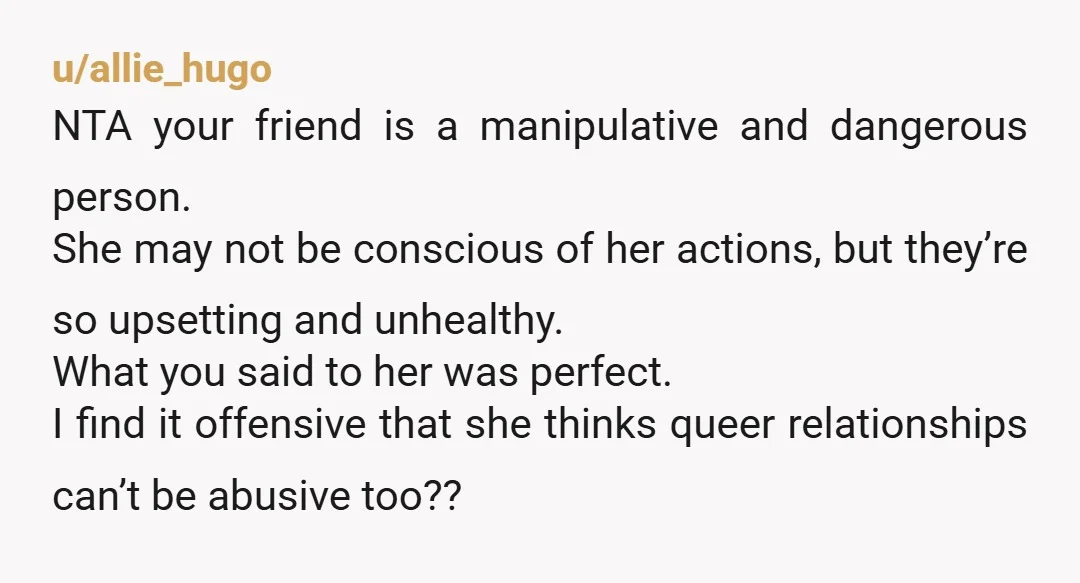 u/Kind_Pomelo6023 NTA your friend is enjoying the drama. If she didn’t she wouldn’t continue the “relationship” The fact that she actively pursued this girl when she is straight and still...