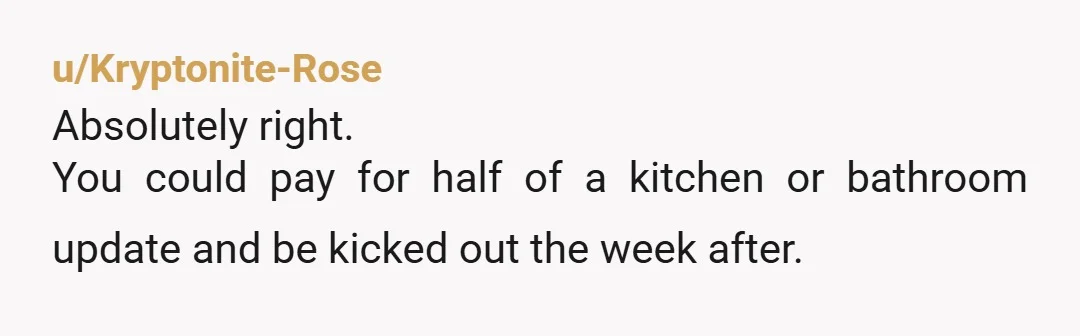u/Kryptonite-Rose
Absolutely right.
You could pay for half of a kitchen or bathroom update and be kicked out the week after.