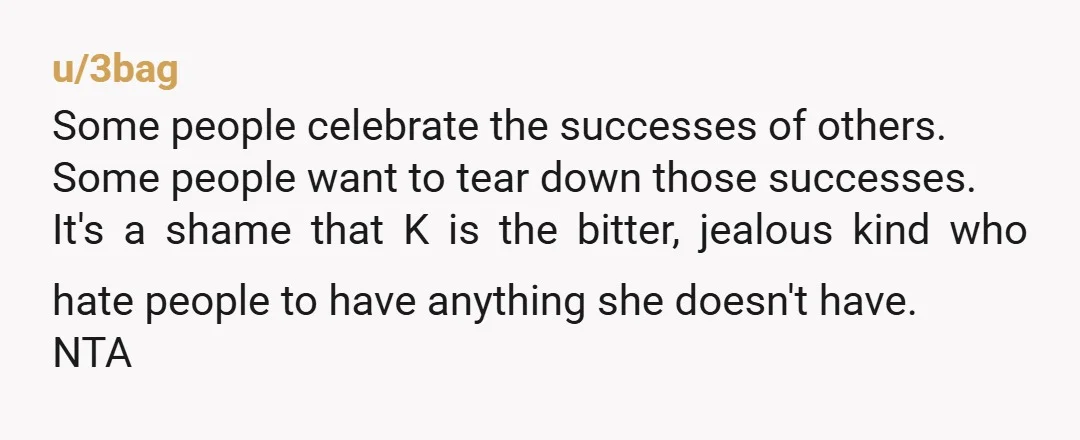u/3bag Some people celebrate the successes of others. Some people want to tear down those successes. It's a shame that K is the bitter, jealous kind who hate people to...
