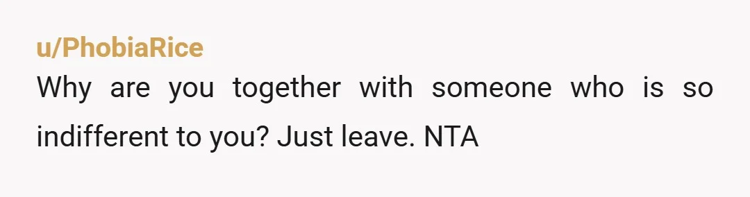 u/PhobiaRice
Why are you together with someone who is so indifferent to you? Just leave. NTA