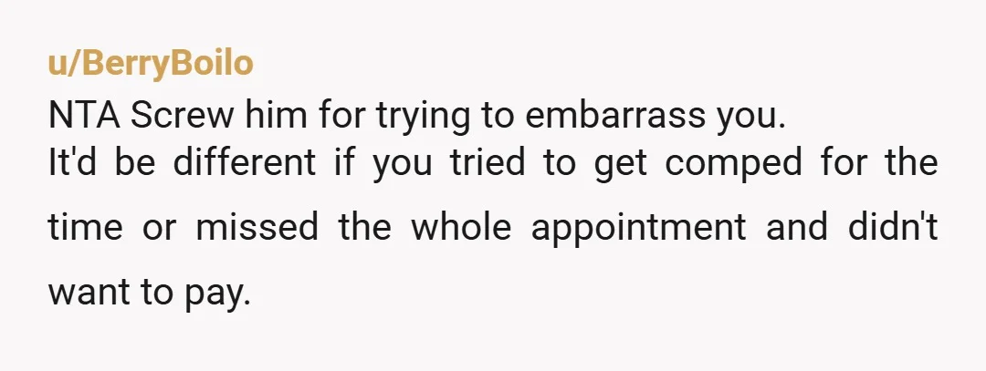 u/BerryBoilo NTA Screw him for trying to embarrass you. It'd be different if you tried to get comped for the time or missed the whole appointment and didn't want to...
