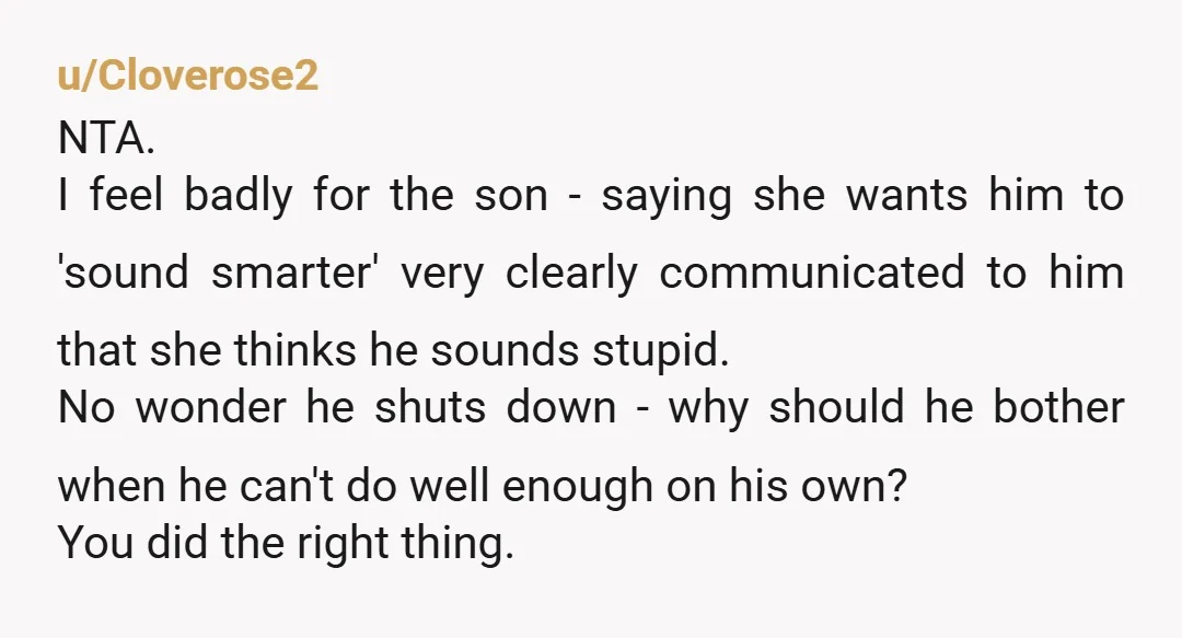 u/Moose-Live NTA. You don't answer for someone to make them sound smarter. Also, what type of attitude is that? He's not smart enough, we need to make people think he's...