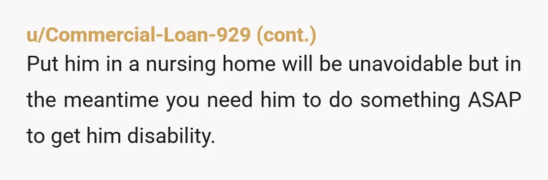 u/Agreeable-Badger2204
Move out and leave him behind.  He’ll get himself on disability then.