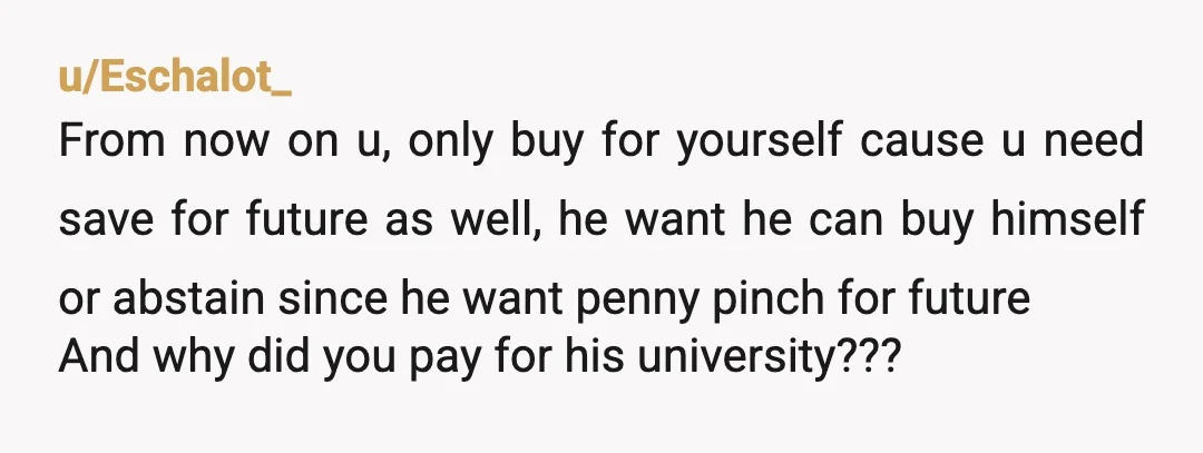 u/Eschalot_ From now on u, only buy for yourself cause u need save for future as well, he want he can buy himself or abstain since he want penny pinch...