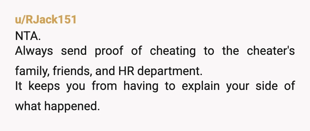 u/RJack151
NTA.
Always send proof of cheating to the cheater's family, friends, and HR department.
It keeps you from having to explain your side of what happened.