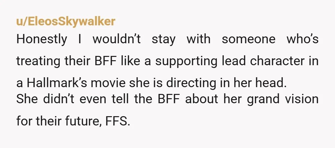 u/EleosSkywalker Honestly I wouldn’t stay with someone who’s treating their BFF like a supporting lead character in a Hallmark’s movie she is directing in her head. She didn’t even tell...
