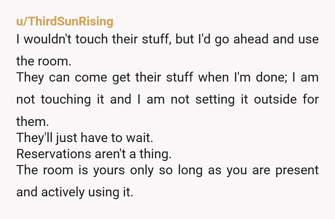 u/ThirdSunRising I wouldn't touch their stuff, but I'd go ahead and use the room. They can come get their stuff when I'm done; I am not touching it and I...