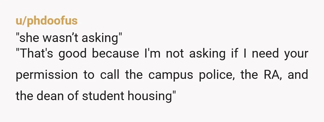u/phdoofus
"she wasn’t asking"
"That's good because I'm not asking if I need your permission to call the campus police, the RA, and the dean of student housing"