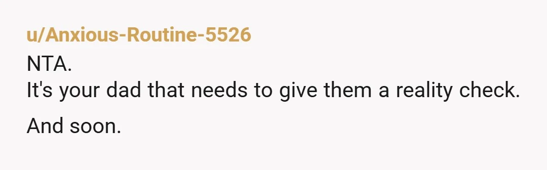 u/Anxious-Routine-5526
NTA.
It's your dad that needs to give them a reality check. And soon.