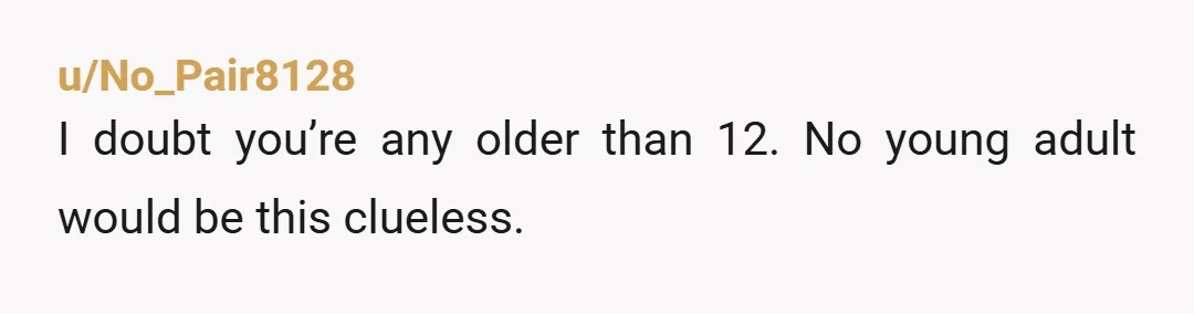 u/No_Pair8128
I doubt you’re any older than 12. No young adult would be this clueless.