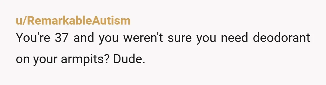 u/RemarkableAutism
You're 37 and you weren't sure you need deodorant on your armpits? Dude.