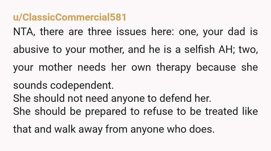 u/Trick_Few NTA One thing that stood out though is that you are not responsible for how your Dad treats your Mom. It wasn’t fair to you for your Mom to...