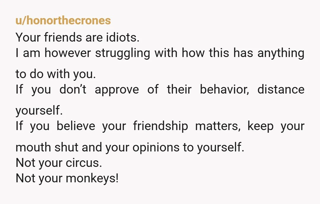 u/honorthecrones Your friends are idiots. I am however struggling with how this has anything to do with you. If you don’t approve of their behavior, distance yourself. If you believe...