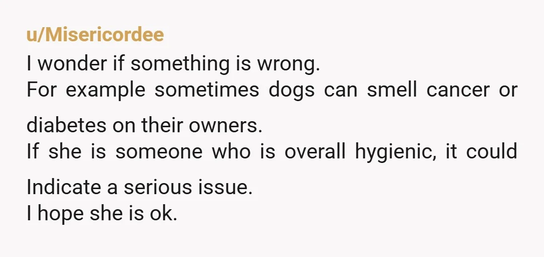 u/Misericordee I wonder if something is wrong. For example sometimes dogs can smell cancer or diabetes on their owners. If she is someone who is overall hygienic, it could Indicate...