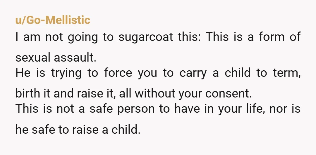 u/Go-Mellistic I am not going to sugarcoat this: This is a form of sexual assault. He is trying to force you to carry a child to term, birth it and...