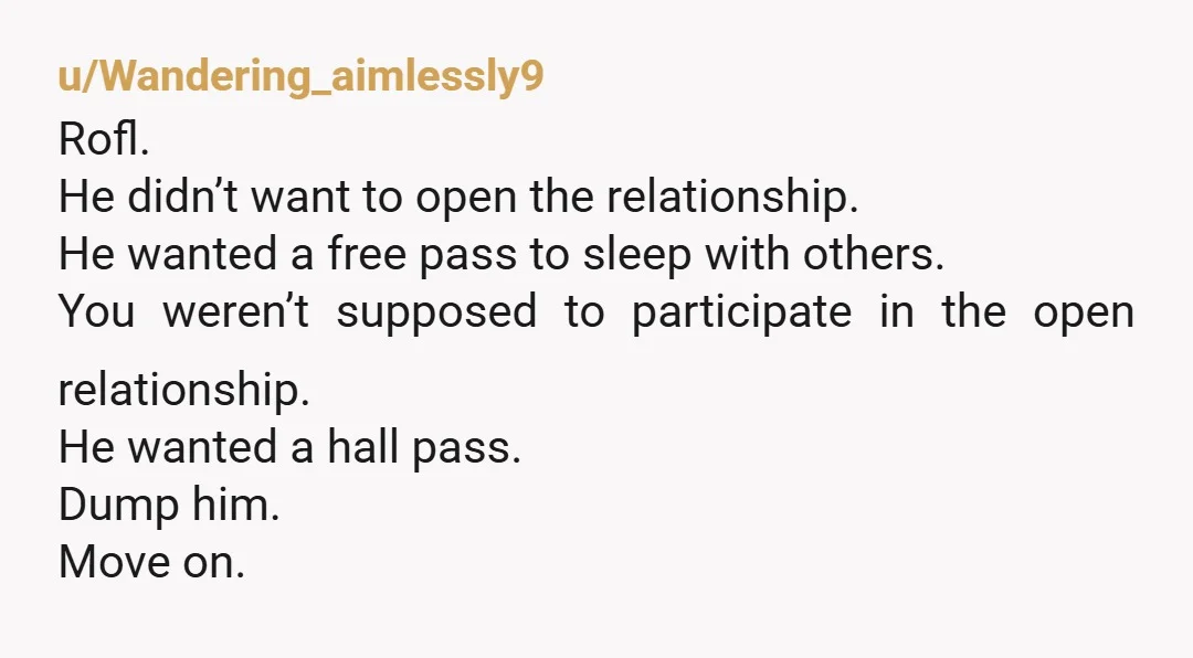 u/Wandering_aimlessly9 Rofl. He didn’t want to open the relationship. He wanted a free pass to sleep with others. You weren’t supposed to participate in the open relationship. He wanted a...