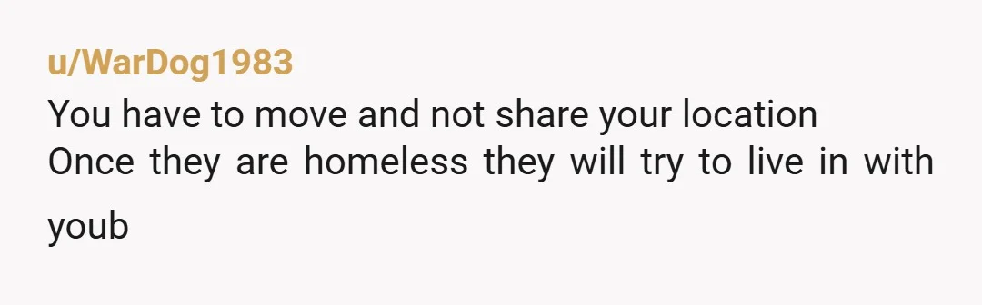 u/WarDog1983
You have to move and not share your location
Once they are homeless they will try to live in with youb