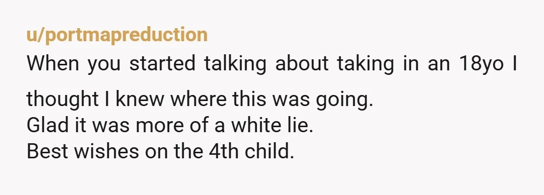 u/portmapreduction When you started talking about taking in an 18yo I thought I knew where this was going. Glad it was more of a white lie. Best wishes on the...