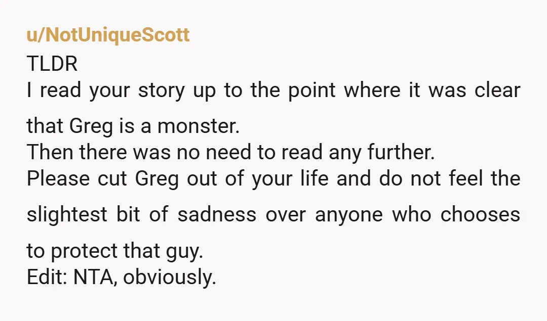u/NotUniqueScott TLDR I read your story up to the point where it was clear that Greg is a monster. Then there was no need to read any further. Please cut...