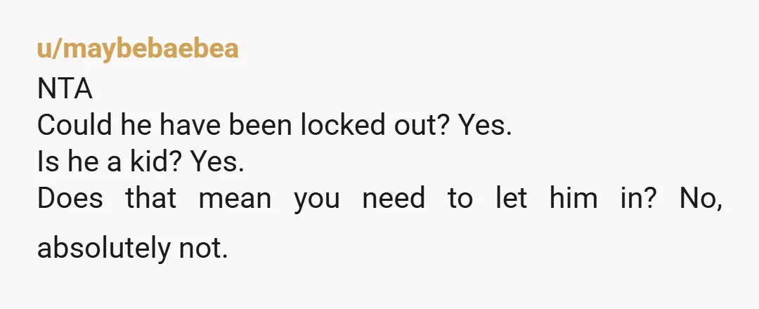 u/UnderABig_W NTA. If you don’t know someone, you don’t let them in. It’s a safety issue. I think it might’ve been a good idea though, if you asked the kid...