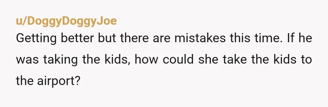 u/DoggyDoggyJoe
Getting better but there are mistakes this time. If he was taking the kids, how could she take the kids to the airport?