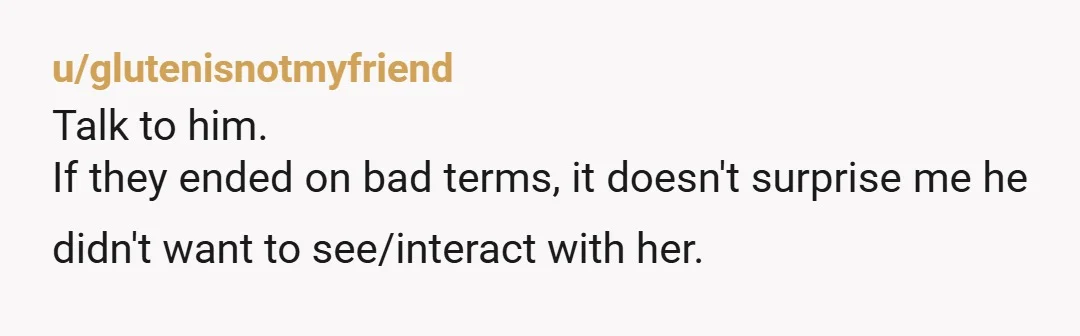 u/glutenisnotmyfriend
Talk to him.
If they ended on bad terms, it doesn't surprise me he didn't want to see/interact with her.