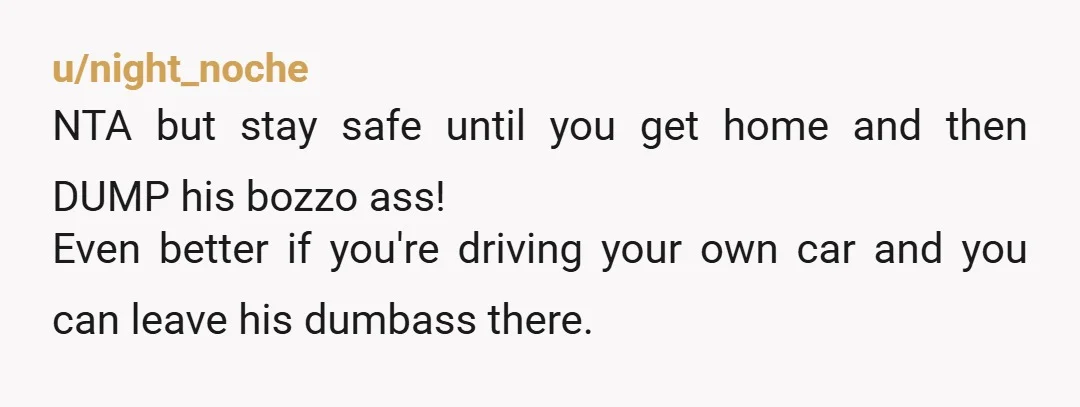 u/night_noche
NTA but stay safe until you get home and then DUMP his bozzo ass!
Even better if you're driving your own car and you can leave his dumbass there.