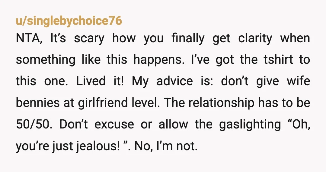 u/singlebychoice76 NTA, It’s scary how you finally get clarity when something like this happens. I’ve got the tshirt to this one. Lived it! My advice is: don’t give wife bennies...
