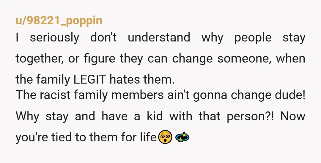 u/98221_poppin I seriously don't understand why people stay together, or figure they can change someone, when the family LEGIT hates them. The racist family members ain't gonna change dude! Why...