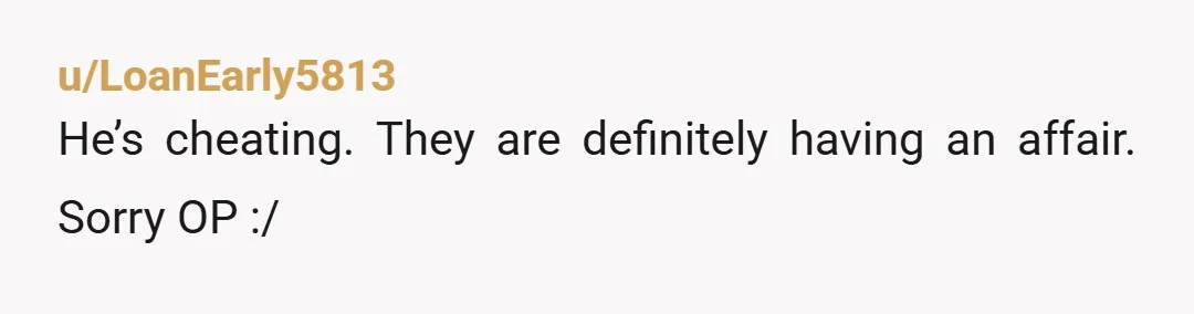 u/LoanEarly5813
He’s cheating. They are definitely having an affair. Sorry OP :/