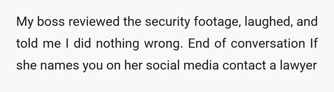 My boss reviewed the security footage, laughed, and told me I did nothing wrong. End of conversation If she names you on her social media contact a lawyer