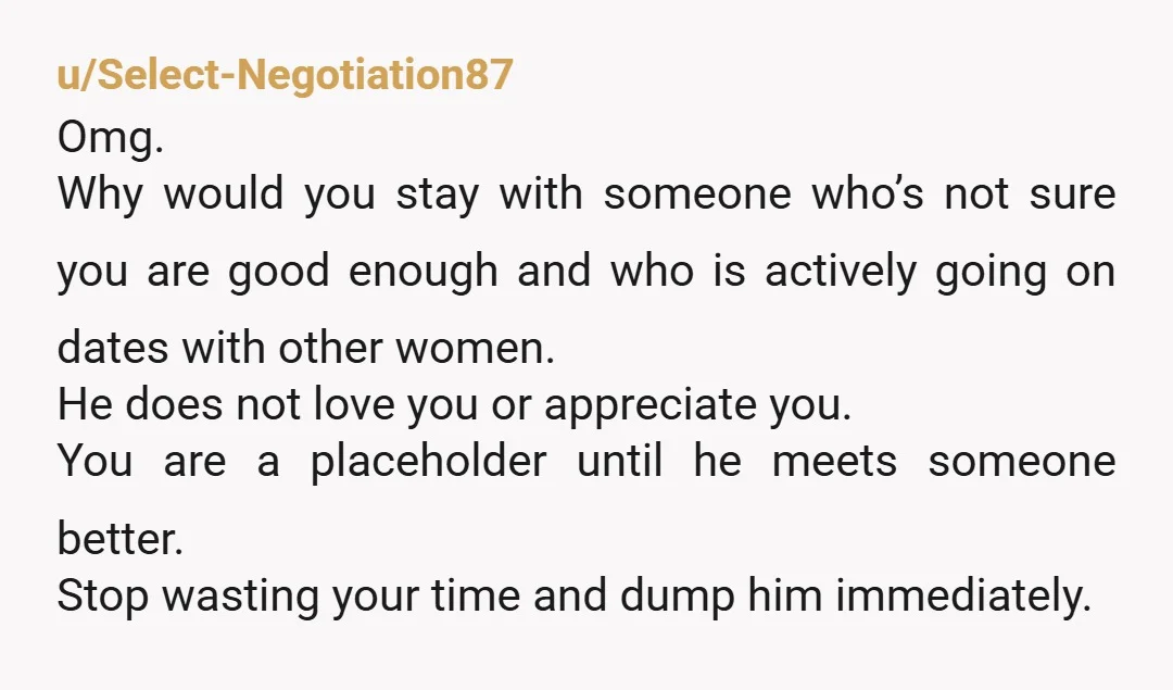 u/Select-Negotiation87 Omg. Why would you stay with someone who’s not sure you are good enough and who is actively going on dates with other women. He does not love you...