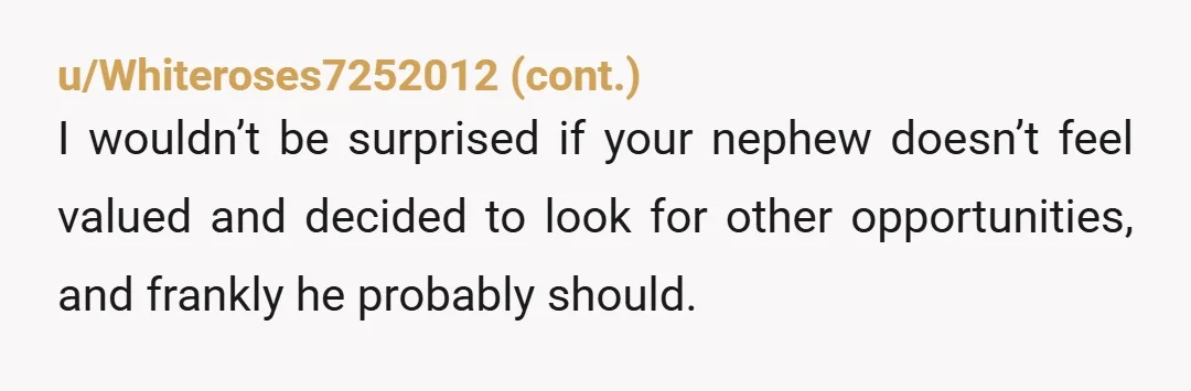 u/BookishIntrovert99 YTA. So basically, your nephew spent more than a decade making important contributions to your business and working hard for you. But that clearly means nothing to you since...