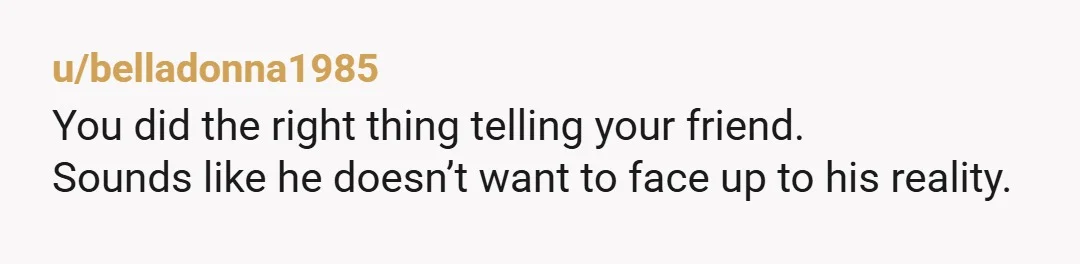 u/belladonna1985
You did the right thing telling your friend.
Sounds like he doesn’t want to face up to his reality.