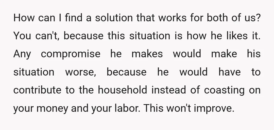 How can I find a solution that works for both of us? You can't, because this situation is how he likes it. Any compromise he makes would make his situation...