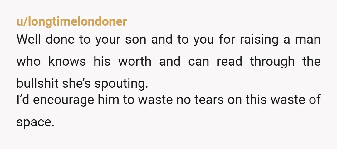u/longtimelondoner Well done to your son and to you for raising a man who knows his worth and can read through the bullshit she’s spouting. I’d encourage him to waste...