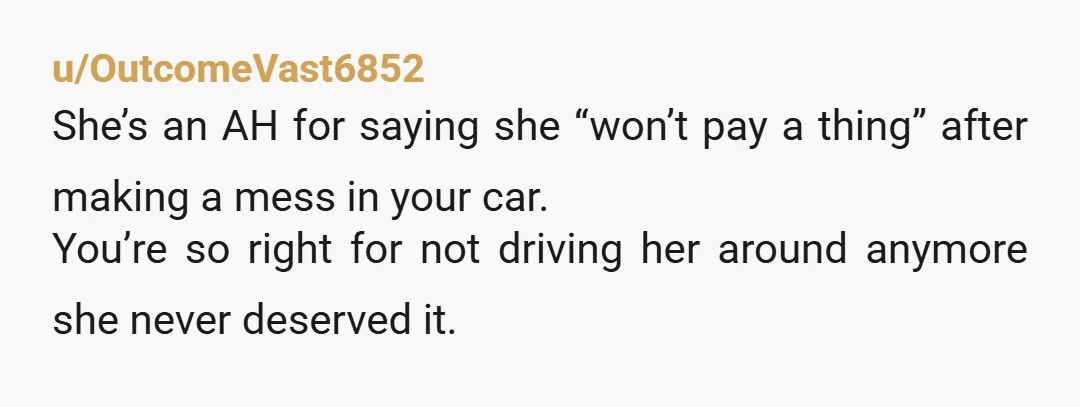 u/OutcomeVast6852 She’s an AH for saying she “won’t pay a thing” after making a mess in your car. You’re so right for not driving her around anymore she never deserved...