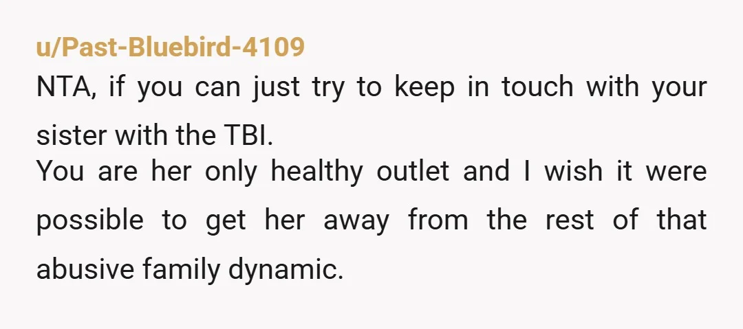 u/Past-Bluebird-4109 NTA, if you can just try to keep in touch with your sister with the TBI. You are her only healthy outlet and I wish it were possible to...