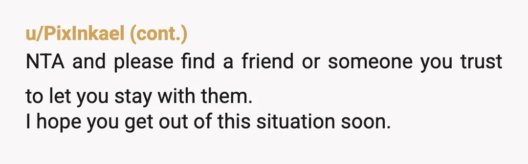 u/MISKINAK2
NTA
He's a bully.
Get out.
Be safe.
Don't share your new address.
You may be providing a safe place for your mom too.