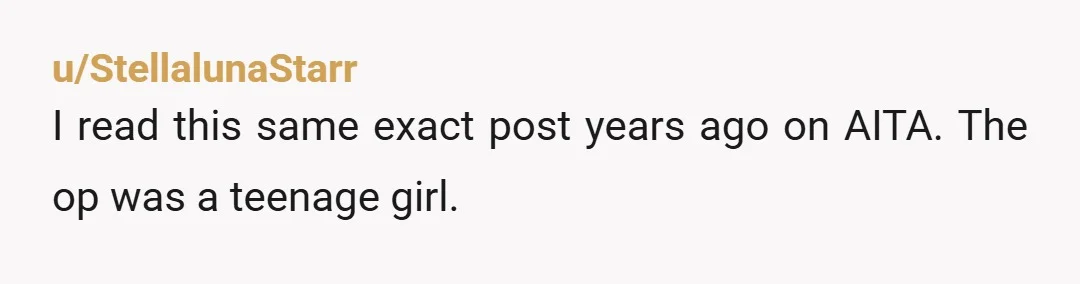 u/StellalunaStarr
I read this same exact post years ago on AITA. The op was a teenage girl.