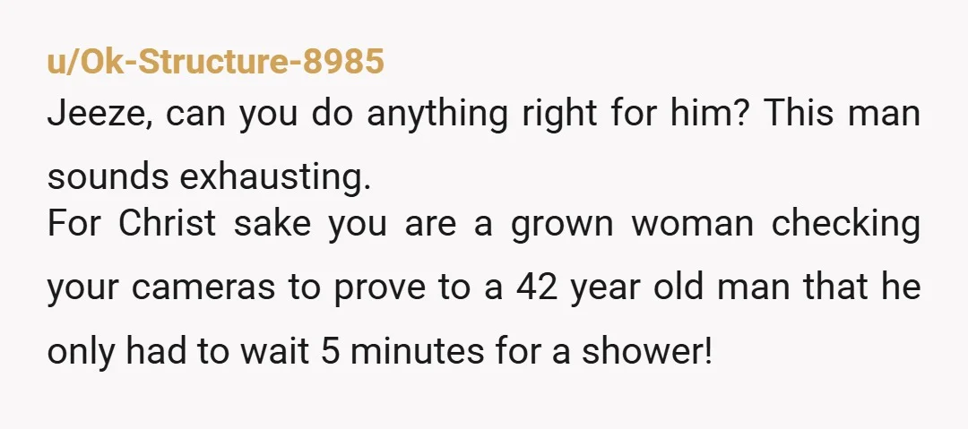 u/Ok-Structure-8985 Jeeze, can you do anything right for him? This man sounds exhausting. For Christ sake you are a grown woman checking your cameras to prove to a 42 year...