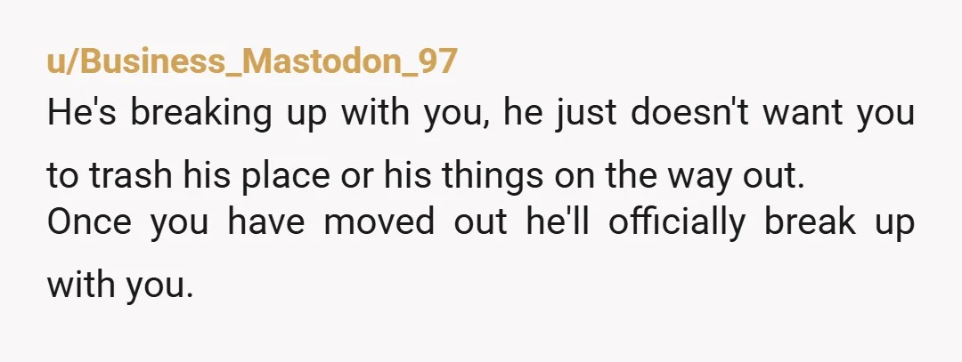 u/Business_Mastodon_97 He's breaking up with you, he just doesn't want you to trash his place or his things on the way out. Once you have moved out he'll officially break...