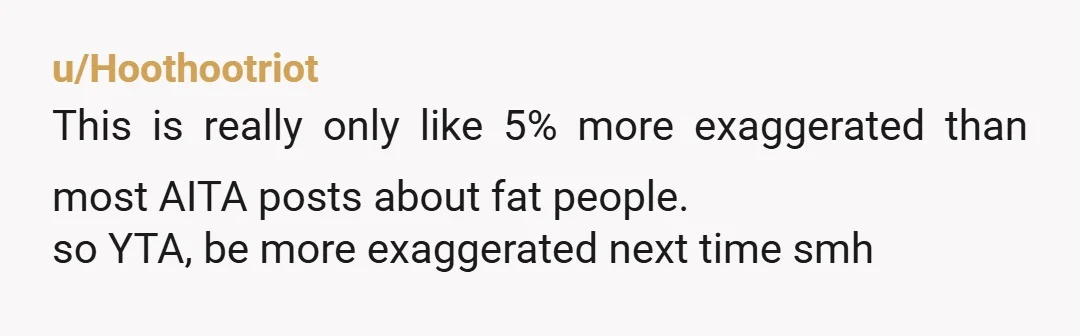 u/Hoothootriot
This is really only like 5% more exaggerated than most AITA posts about fat people.
so YTA, be more exaggerated next time smh
