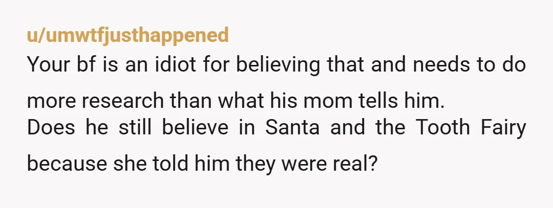 u/umwtfjusthappened Your bf is an idiot for believing that and needs to do more research than what his mom tells him. Does he still believe in Santa and the Tooth...