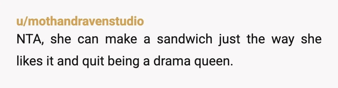 u/mothandravenstudio
NTA, she can make a sandwich just the way she likes it and quit being a drama queen.