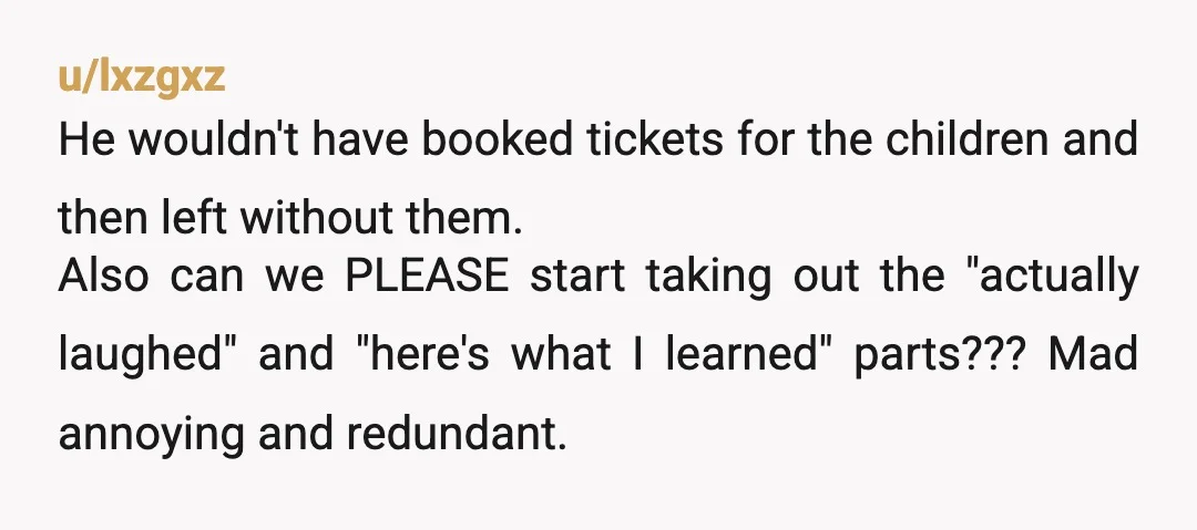 u/lxzgxz He wouldn't have booked tickets for the children and then left without them. Also can we PLEASE start taking out the "actually laughed" and "here's what I learned" parts???...