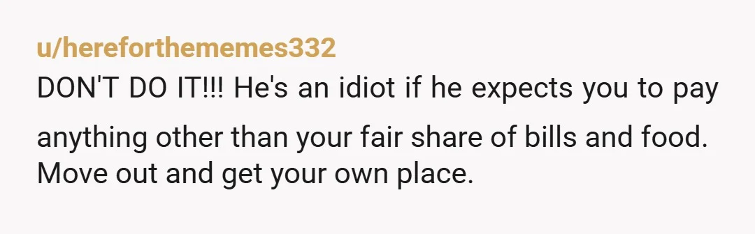 u/hereforthememes332
DON'T DO IT!!! He's an idiot if he expects you to pay anything other than your fair share of bills and food.
Move out and get your own place.