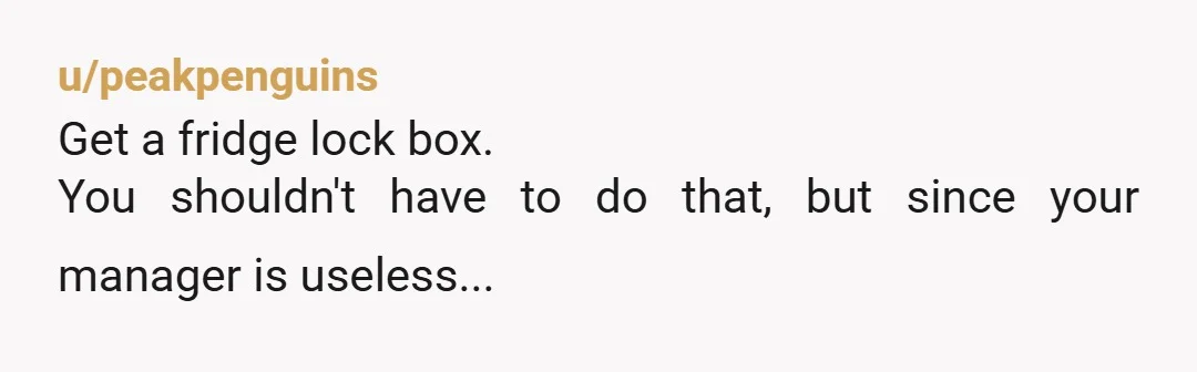 u/peakpenguins Get a fridge lock box. You shouldn't have to do that, but since your manager is useless...